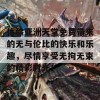 体验亚洲天堂免费带来的无与伦比的快乐和乐趣，尽情享受无拘无束的精彩时光！