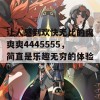 让人感到欢快无比的爽爽爽4445555，简直是乐趣无穷的体验！