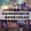 《2023年最受欢迎的篮球网络游戏排行榜：畅享激情与团队协作的电竞体验》