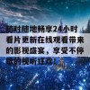 随时随地畅享24小时看片更新在线观看带来的影视盛宴，享受不停歇的视听狂欢！