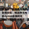 跟着我一起走进神秘的影视旅程：畅游神马电影dy888影视的无限魅力与精彩片段