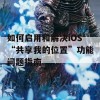 如何启用和解决iOS“共享我的位置”功能问题指南