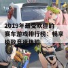 2019年最受欢迎的赛车游戏排行榜：畅享极致竞速体验