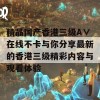 精品国产香港三级A∨在线不卡与你分享最新的香港三级精彩内容与观看体验