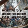 乐C视频下载污vip破解版轻松获取无限精彩内容，畅享视听盛宴