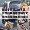 丝瓜小视频app下载污在线观看带你畅享无限精彩视频体验和欢乐时光