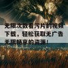 无限次数看污片的视频下载，轻松获取无广告无限畅享的资源！