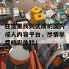 在这里找到优质的国内成人内容平台，尽情享受精彩体验！