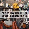 国产美女毛片展现美丽与才华的完美结合，带给我们全新的风格与迷人魅力