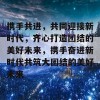 携手共进，共同迎接新时代，齐心打造团结的美好未来，携手奋进新时代共筑大团结的美好未来