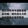 美杜莎传奇手游阵容搭配攻略：提升战斗力的关键策略与推荐阵容