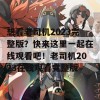 想看老司机2023完整版？快来这里一起在线观看吧！老司机2023在线观看完整版