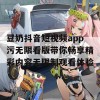 豆奶抖音短视频app污无限看版带你畅享精彩内容无限制观看体验