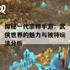 探秘一代宗师手游：武侠世界的魅力与独特玩法分析