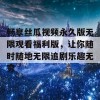 畅享丝瓜视频永久版无限观看福利版，让你随时随地无限追剧乐趣无穷