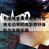 无限观看版视频软件带来无边界的观影奇妙体验与无限乐趣