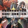 想看经典老番妹子在线互动吗？旧里番姉在线无码