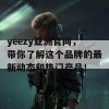 yeezy亚洲官网，带你了解这个品牌的最新动态和热门产品！