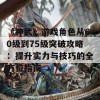 《神武》游戏角色从60级到75级突破攻略：提升实力与技巧的全方位指南