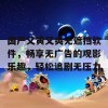 国产又黄又爽无遮挡软件，畅享无广告的观影乐趣，轻松追剧无压力