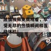 激情视频免费观看，享受无尽的热情瞬间和互动体验！