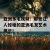 亚洲多毛视频：那些让人惊艳的亚洲毛发艺术展示！