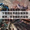 下载幸福宝视频app下载地址开启全新快乐视界，尽享精彩内容和无限乐趣