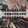 体验特级精品娱乐场所：享受奢华环境与多样娱乐活动的完美结合