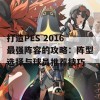 打造PES 2016最强阵容的攻略：阵型选择与球员推荐技巧