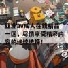 亚洲av成人在线精品一区，尽情享受精彩内容的绝佳选择！