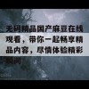 无码精品国产麻豆在线观看，带你一起畅享精品内容，尽情体验精彩瞬间