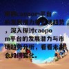 聊聊caopom平台的发展潜力和市场趋势，深入探讨caopom平台的发展潜力与市场趋势分析，看看未来会如何变化。