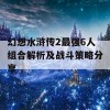 幻想水浒传2最强6人组合解析及战斗策略分享