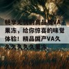 畅享无忧的高品质VA果冻，给你惊喜的味觉体验！精品国产VA久久久久久久果冻