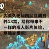 久久久无码精品亚洲日韩18禁，给你带来不一样的成人影片体验，尽情享受吧！