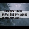 一起来感受tube8精彩内容分享与热辣视频的魅力之旅吧！