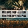 豆奶成视频人app污最新版带你体验全新视频创作乐趣与精彩内容分享