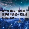 国产经典av，带你重温那些年我们一起追过的热门影片