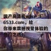 国产高清片www.96533.com，给你带来震撼视觉体验的热门之选！