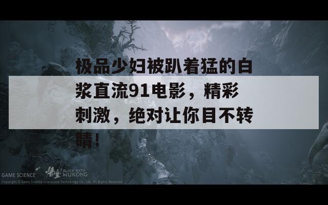 极品少妇被趴着猛的白浆直流91电影，精彩刺激，绝对让你目不转睛！