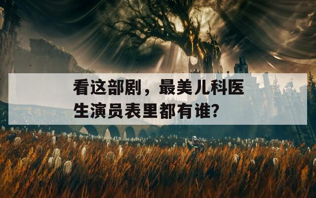 看这部剧，最美儿科医生演员表里都有谁？