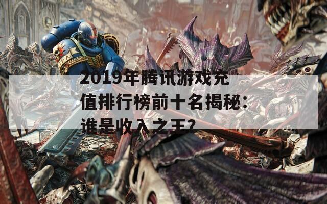 2019年腾讯游戏充值排行榜前十名揭秘：谁是收入之王？