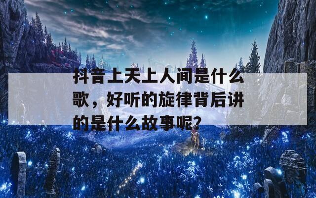 抖音上天上人间是什么歌，好听的旋律背后讲的是什么故事呢？