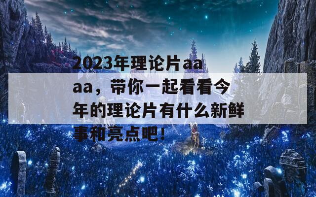 2023年理论片aaaa，带你一起看看今年的理论片有什么新鲜事和亮点吧！