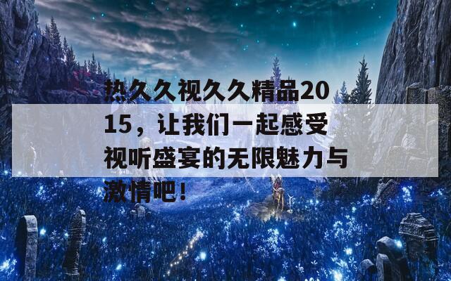 热久久视久久精品2015，让我们一起感受视听盛宴的无限魅力与激情吧！