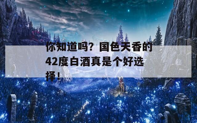 你知道吗？国色天香的42度白酒真是个好选择！