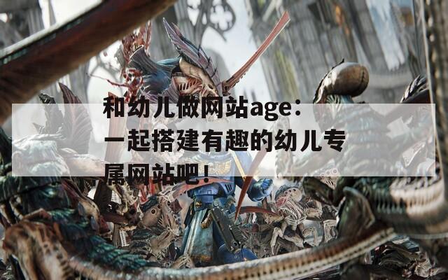 和幼儿做网站age：一起搭建有趣的幼儿专属网站吧！