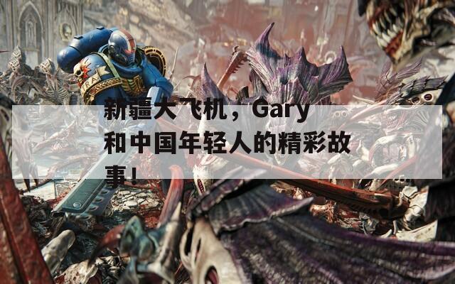 新疆大飞机，Gary和中国年轻人的精彩故事！