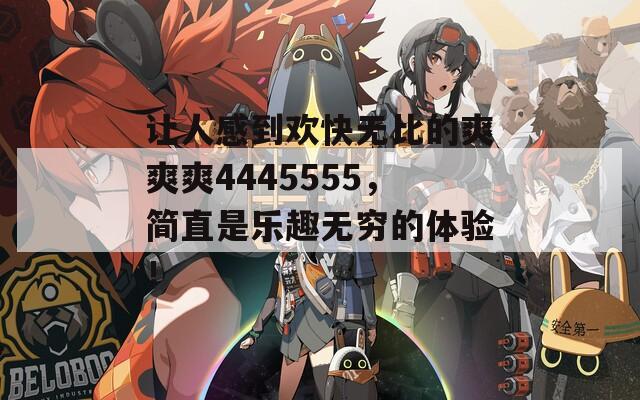 让人感到欢快无比的爽爽爽4445555，简直是乐趣无穷的体验！