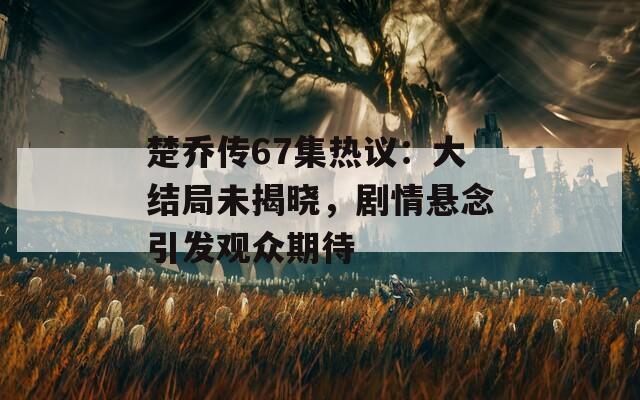 楚乔传67集热议：大结局未揭晓，剧情悬念引发观众期待